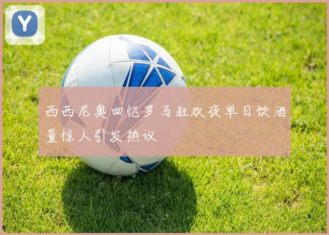 西西尼奥回忆罗马狂欢夜单日饮酒量惊人引发热议