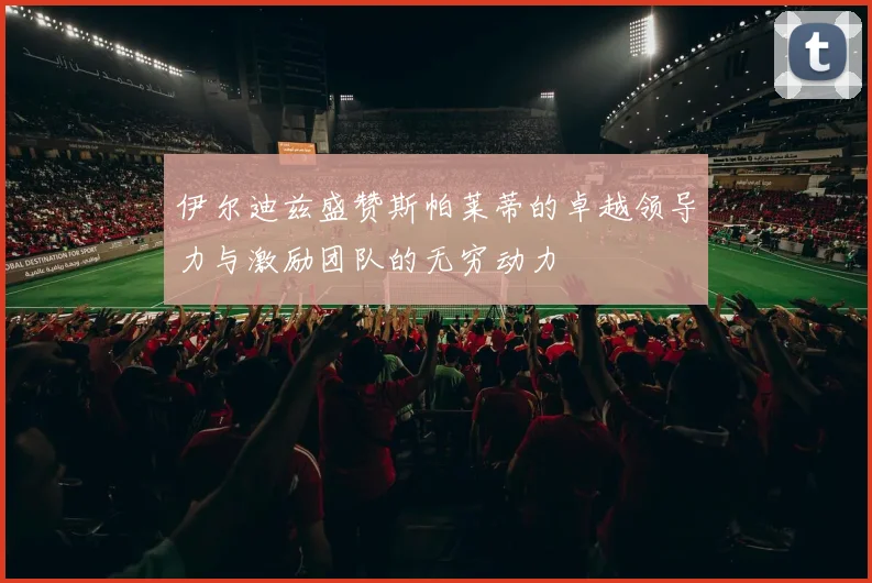 伊尔迪兹盛赞斯帕莱蒂的卓越领导力与激励团队的无穷动力