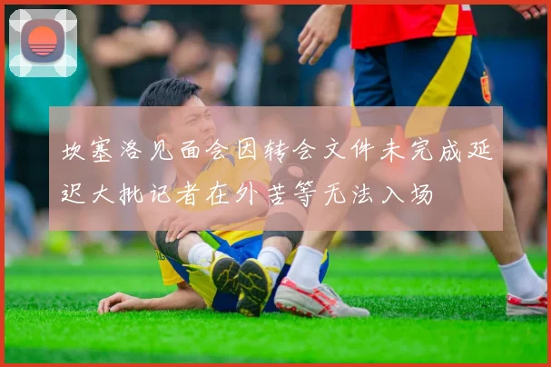 坎塞洛见面会因转会文件未完成延迟大批记者在外苦等无法入场