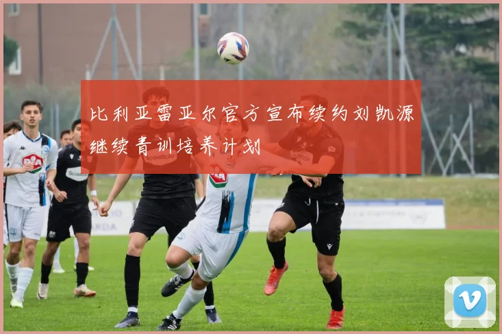 比利亚雷亚尔官方宣布续约刘凯源继续青训培养计划